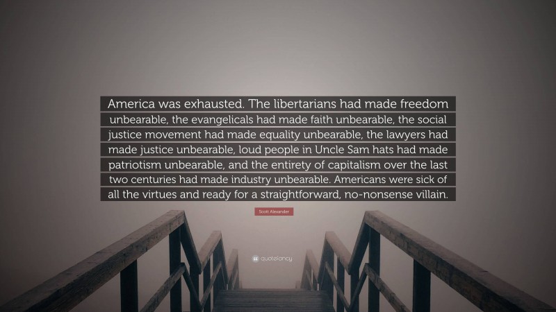 Scott Alexander Quote: “America was exhausted. The libertarians had made freedom unbearable, the evangelicals had made faith unbearable, the social justice movement had made equality unbearable, the lawyers had made justice unbearable, loud people in Uncle Sam hats had made patriotism unbearable, and the entirety of capitalism over the last two centuries had made industry unbearable. Americans were sick of all the virtues and ready for a straightforward, no-nonsense villain.”