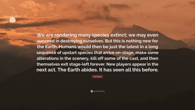 Carl Sagan Quote: “We are rendering many species extinct; we may even succeed in destroying ourselves. But this is nothing new for the Earth. Humans would then be just the latest in a long sequence of upstart species that arrive on-stage, make some alterations in the scenery, kill off some of the cast, and then themselves exit stage-left forever. New players appear in the next act. The Earth abides. It has seen all this before.”