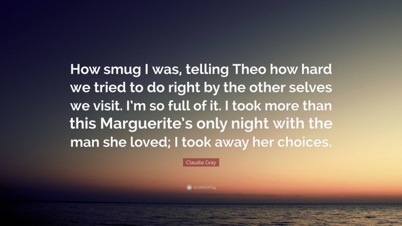 Claudia Gray Quote: “How smug I was, telling Theo how hard we tried to do right by the other selves we visit. I’m so full of it. I took more than this Marguerite’s only night with the man she loved; I took away her choices.”