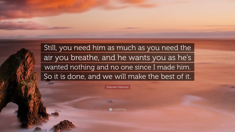 Deborah Harkness Quote: “Still, you need him as much as you need the air you breathe, and he wants you as he’s wanted nothing and no one since I made him. So it is done, and we will make the best of it.”