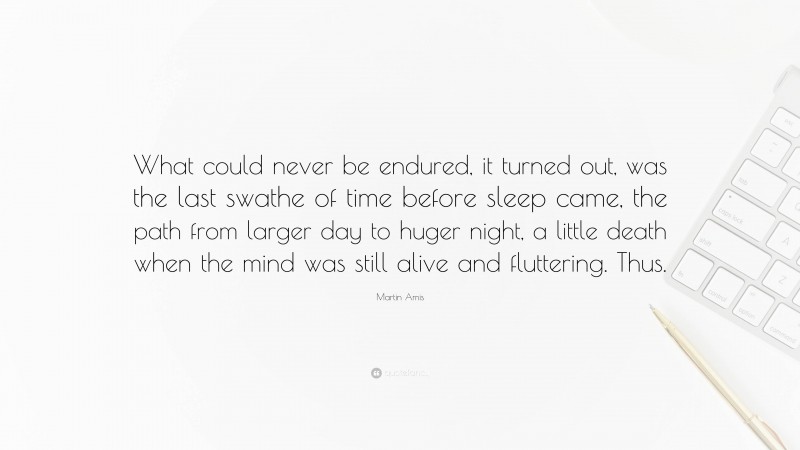 Martin Amis Quote: “What could never be endured, it turned out, was the last swathe of time before sleep came, the path from larger day to huger night, a little death when the mind was still alive and fluttering. Thus.”