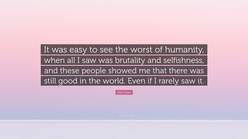 Alan Gratz Quote: “It was easy to see the worst of humanity, when all I saw was brutality and selfishness, and these people showed me that there was still good in the world. Even if I rarely saw it.”
