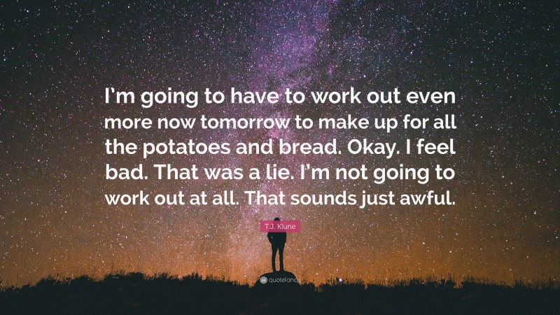 T.J. Klune Quote: “I’m going to have to work out even more now tomorrow to make up for all the potatoes and bread. Okay. I feel bad. That was a lie. I’m not going to work out at all. That sounds just awful.”