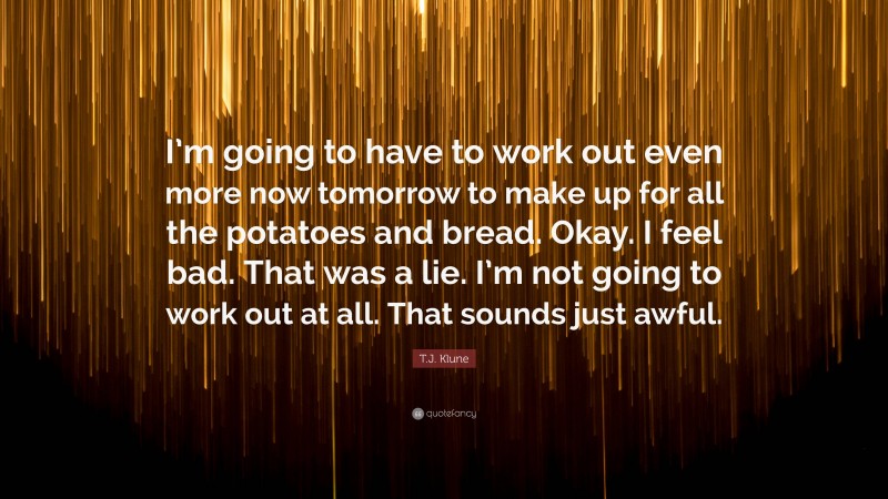 T.J. Klune Quote: “I’m going to have to work out even more now tomorrow to make up for all the potatoes and bread. Okay. I feel bad. That was a lie. I’m not going to work out at all. That sounds just awful.”