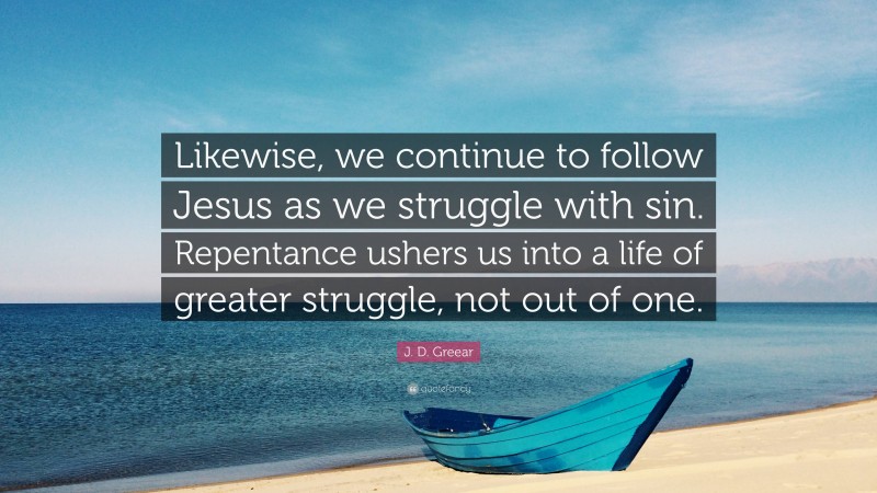 J. D. Greear Quote: “Likewise, we continue to follow Jesus as we struggle with sin. Repentance ushers us into a life of greater struggle, not out of one.”
