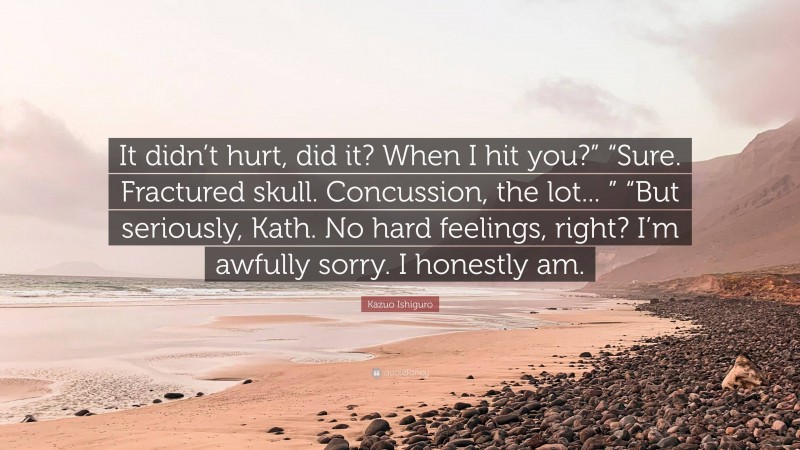 Kazuo Ishiguro Quote: “It didn’t hurt, did it? When I hit you?” “Sure. Fractured skull. Concussion, the lot... ” “But seriously, Kath. No hard feelings, right? I’m awfully sorry. I honestly am.”