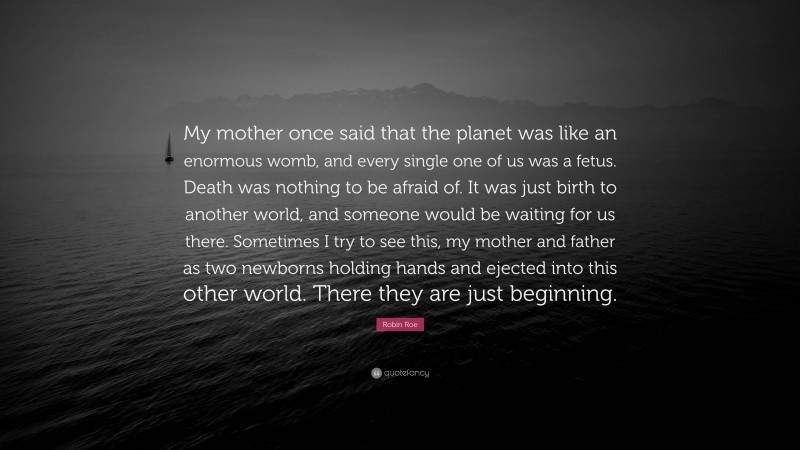 Robin Roe Quote: “My mother once said that the planet was like an enormous womb, and every single one of us was a fetus. Death was nothing to be afraid of. It was just birth to another world, and someone would be waiting for us there. Sometimes I try to see this, my mother and father as two newborns holding hands and ejected into this other world. There they are just beginning.”