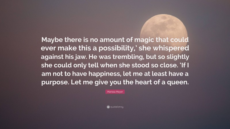 Marissa Meyer Quote: “Maybe there is no amount of magic that could ever make this a possibility,’ she whispered against his jaw. He was trembling, but so slightly she could only tell when she stood so close. ‘If I am not to have happiness, let me at least have a purpose. Let me give you the heart of a queen.”