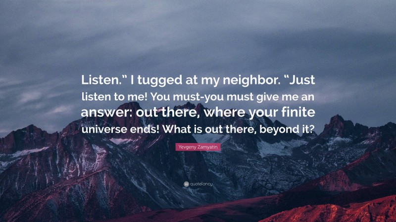 Yevgeny Zamyatin Quote: “Listen.” I tugged at my neighbor. “Just listen to me! You must-you must give me an answer: out there, where your finite universe ends! What is out there, beyond it?”