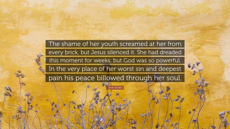 Sarah Sundin Quote: “The shame of her youth screamed at her from every brick, but Jesus silenced it. She had dreaded this moment for weeks, but God was so powerful. In the very place of her worst sin and deepest pain his peace billowed through her soul.”