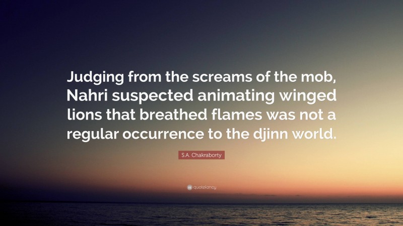 S.A. Chakraborty Quote: “Judging from the screams of the mob, Nahri suspected animating winged lions that breathed flames was not a regular occurrence to the djinn world.”