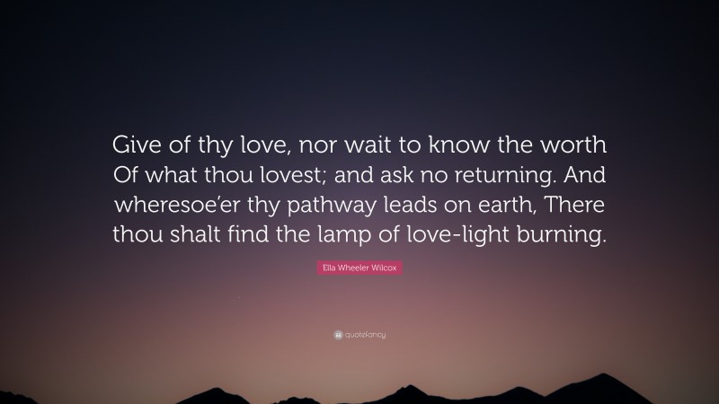 Ella Wheeler Wilcox Quote: “Give of thy love, nor wait to know the worth Of what thou lovest; and ask no returning. And wheresoe’er thy pathway leads on earth, There thou shalt find the lamp of love-light burning.”