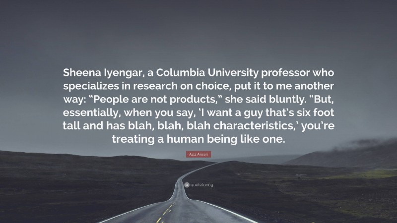 Aziz Ansari Quote: “Sheena Iyengar, a Columbia University professor who specializes in research on choice, put it to me another way: “People are not products,” she said bluntly. “But, essentially, when you say, ‘I want a guy that’s six foot tall and has blah, blah, blah characteristics,’ you’re treating a human being like one.”