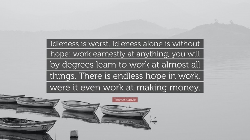Thomas Carlyle Quote: “Idleness is worst, Idleness alone is without hope: work earnestly at anything, you will by degrees learn to work at almost all things. There is endless hope in work, were it even work at making money.”