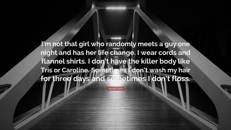 Rachel Cohn Quote: “I’m not that girl who randomly meets a guy one night and has her life change. I wear cords and flannel shirts. I don’t have the killer body like Tris or Caroline. Sometimes I don’t wash my hair for three days and sometimes I don’t floss.”