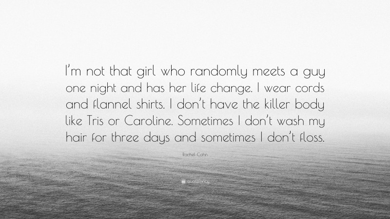 Rachel Cohn Quote: “I’m not that girl who randomly meets a guy one night and has her life change. I wear cords and flannel shirts. I don’t have the killer body like Tris or Caroline. Sometimes I don’t wash my hair for three days and sometimes I don’t floss.”