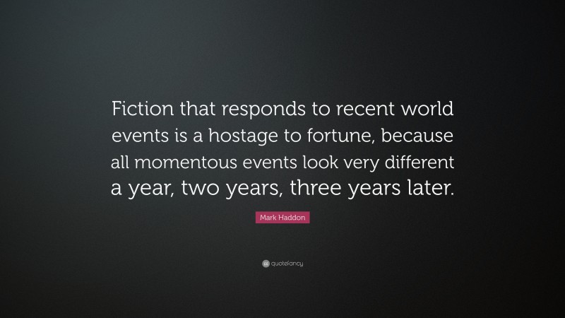 Mark Haddon Quote: “Fiction that responds to recent world events is a hostage to fortune, because all momentous events look very different a year, two years, three years later.”