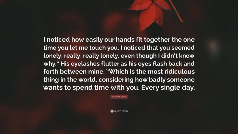 Karole Cozzo Quote: “I noticed how easily our hands fit together the one time you let me touch you. I noticed that you seemed lonely, really, really lonely, even though I didn’t know why.” His eyelashes flutter as his eyes flash back and forth between mine. “Which is the most ridiculous thing in the world, considering how badly someone wants to spend time with you. Every single day.”