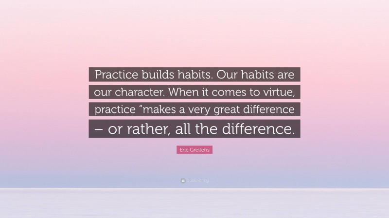 Eric Greitens Quote: “Practice builds habits. Our habits are our character. When it comes to virtue, practice “makes a very great difference – or rather, all the difference.”