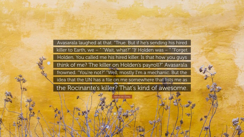 James S.A. Corey Quote: “Avasarala laughed at that. “True. But if he’s sending his hired killer to Earth, we – ” “Wait, what?” “If Holden was – ” “Forget Holden. You called me his hired killer. Is that how you guys think of me? The killer on Holden’s payroll?” Avasarala frowned. “You’re not?” “Well, mostly I’m a mechanic. But the idea that the UN has a file on me somewhere that lists me as the Rocinante’s killer? That’s kind of awesome.”