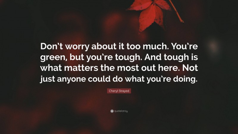 Cheryl Strayed Quote: “Don’t worry about it too much. You’re green, but you’re tough. And tough is what matters the most out here. Not just anyone could do what you’re doing.”