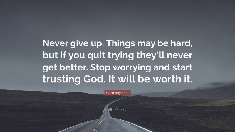 Germany Kent Quote: “Never give up. Things may be hard, but if you quit trying they’ll never get better. Stop worrying and start trusting God. It will be worth it.”
