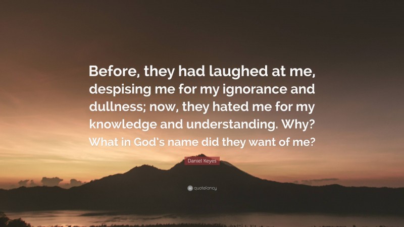 Daniel Keyes Quote: “Before, they had laughed at me, despising me for my ignorance and dullness; now, they hated me for my knowledge and understanding. Why? What in God’s name did they want of me?”