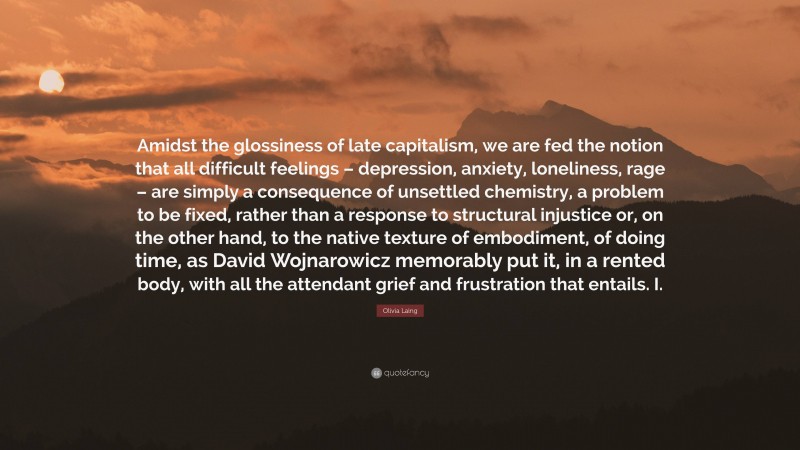 Olivia Laing Quote: “Amidst the glossiness of late capitalism, we are fed the notion that all difficult feelings – depression, anxiety, loneliness, rage – are simply a consequence of unsettled chemistry, a problem to be fixed, rather than a response to structural injustice or, on the other hand, to the native texture of embodiment, of doing time, as David Wojnarowicz memorably put it, in a rented body, with all the attendant grief and frustration that entails. I.”