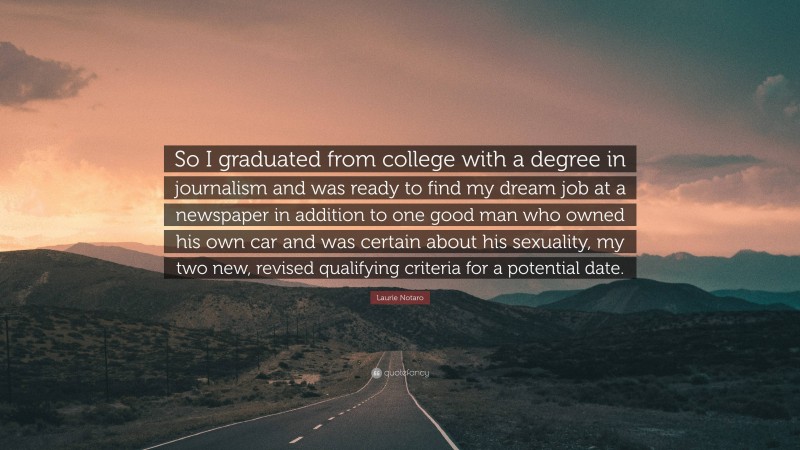 Laurie Notaro Quote: “So I graduated from college with a degree in journalism and was ready to find my dream job at a newspaper in addition to one good man who owned his own car and was certain about his sexuality, my two new, revised qualifying criteria for a potential date.”