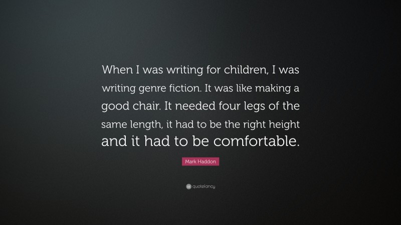 Mark Haddon Quote: “When I was writing for children, I was writing genre fiction. It was like making a good chair. It needed four legs of the same length, it had to be the right height and it had to be comfortable.”