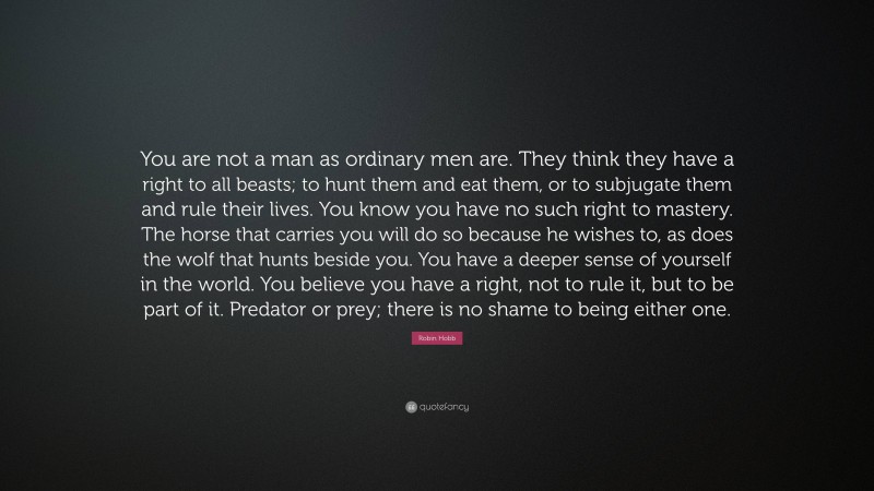 Robin Hobb Quote: “You are not a man as ordinary men are. They think they have a right to all beasts; to hunt them and eat them, or to subjugate them and rule their lives. You know you have no such right to mastery. The horse that carries you will do so because he wishes to, as does the wolf that hunts beside you. You have a deeper sense of yourself in the world. You believe you have a right, not to rule it, but to be part of it. Predator or prey; there is no shame to being either one.”