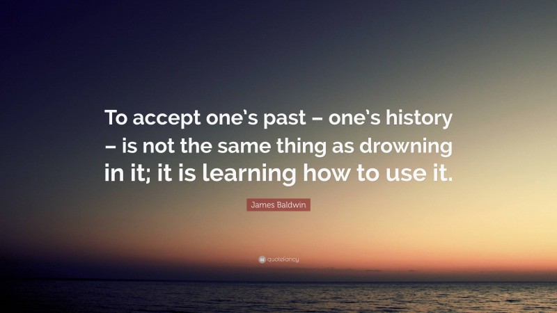 James Baldwin Quote: “To accept one’s past – one’s history – is not the same thing as drowning in it; it is learning how to use it.”