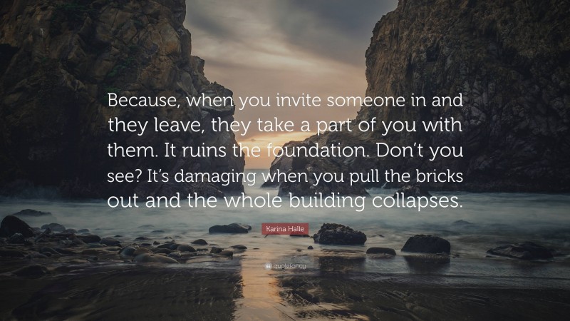 Karina Halle Quote: “Because, when you invite someone in and they leave, they take a part of you with them. It ruins the foundation. Don’t you see? It’s damaging when you pull the bricks out and the whole building collapses.”