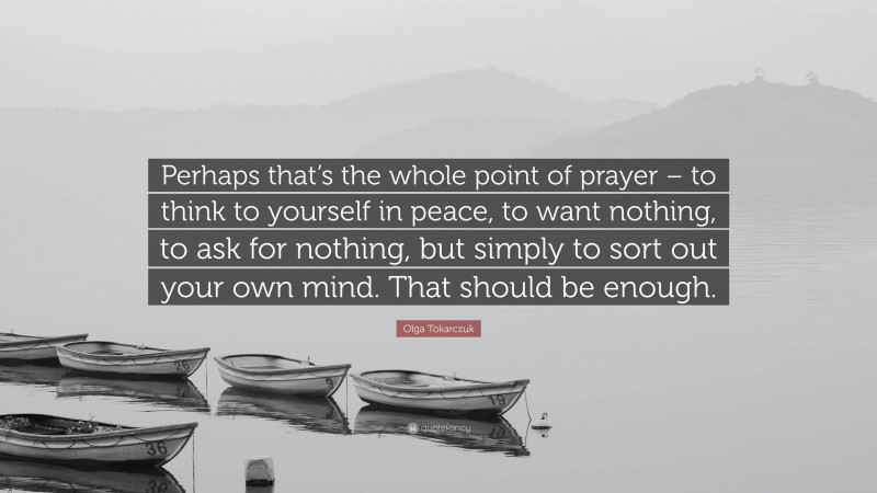 Olga Tokarczuk Quote: “Perhaps that’s the whole point of prayer – to think to yourself in peace, to want nothing, to ask for nothing, but simply to sort out your own mind. That should be enough.”