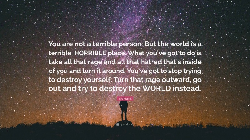 Jim Knipfel Quote: “You are not a terrible person. But the world is a terrible, HORRIBLE place. What you’ve got to do is take all that rage and all that hatred that’s inside of you and turn it around. You’ve got to stop trying to destroy yourself. Turn that rage outward, go out and try to destroy the WORLD instead.”