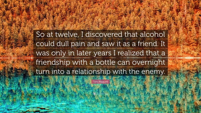 Toni Maguire Quote: “So at twelve, I discovered that alcohol could dull pain and saw it as a friend. It was only in later years I realized that a friendship with a bottle can overnight turn into a relationship with the enemy.”