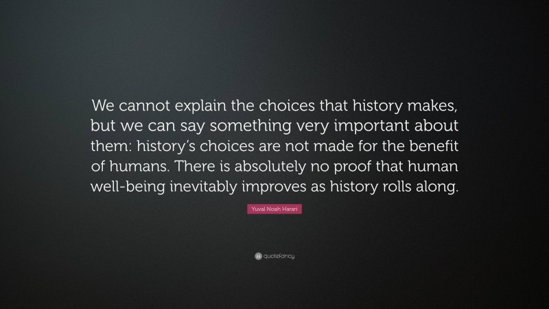 Yuval Noah Harari Quote: “We cannot explain the choices that history makes, but we can say something very important about them: history’s choices are not made for the benefit of humans. There is absolutely no proof that human well-being inevitably improves as history rolls along.”