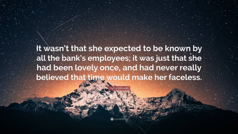 Denis Johnson Quote: “It wasn’t that she expected to be known by all the bank’s employees; it was just that she had been lovely once, and had never really believed that time would make her faceless.”