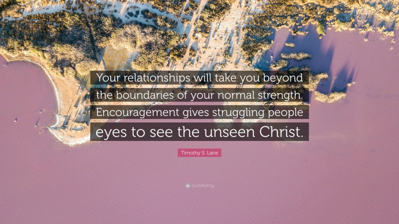 Timothy S. Lane Quote: “Your relationships will take you beyond the boundaries of your normal strength. Encouragement gives struggling people eyes to see the unseen Christ.”