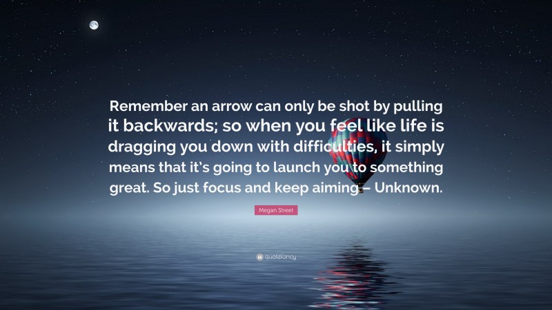 Megan Street Quote: “Remember an arrow can only be shot by pulling it backwards; so when you feel like life is dragging you down with difficulties, it simply means that it’s going to launch you to something great. So just focus and keep aiming – Unknown.”