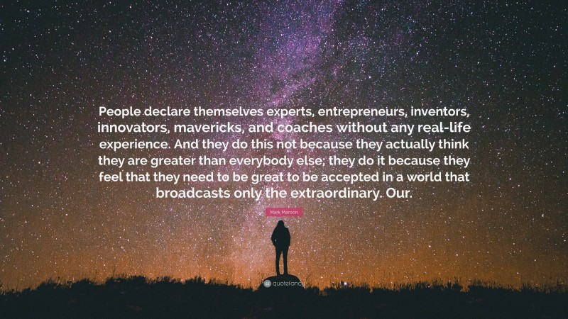 Mark Manson Quote: “People declare themselves experts, entrepreneurs, inventors, innovators, mavericks, and coaches without any real-life experience. And they do this not because they actually think they are greater than everybody else; they do it because they feel that they need to be great to be accepted in a world that broadcasts only the extraordinary. Our.”