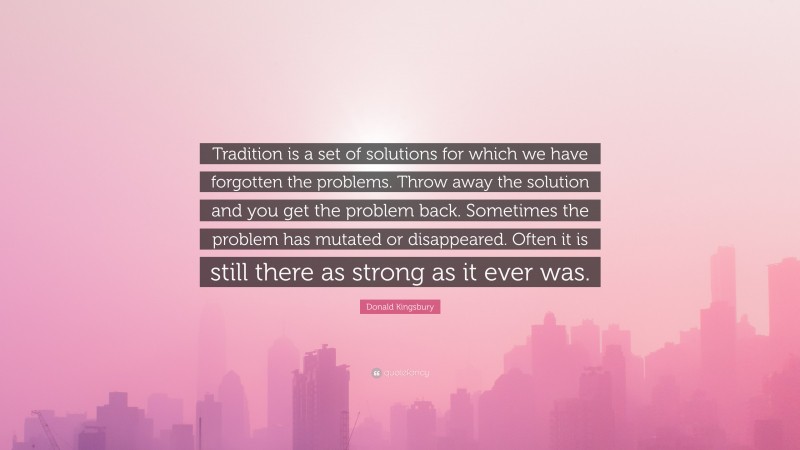 Donald Kingsbury Quote: “Tradition is a set of solutions for which we have forgotten the problems. Throw away the solution and you get the problem back. Sometimes the problem has mutated or disappeared. Often it is still there as strong as it ever was.”
