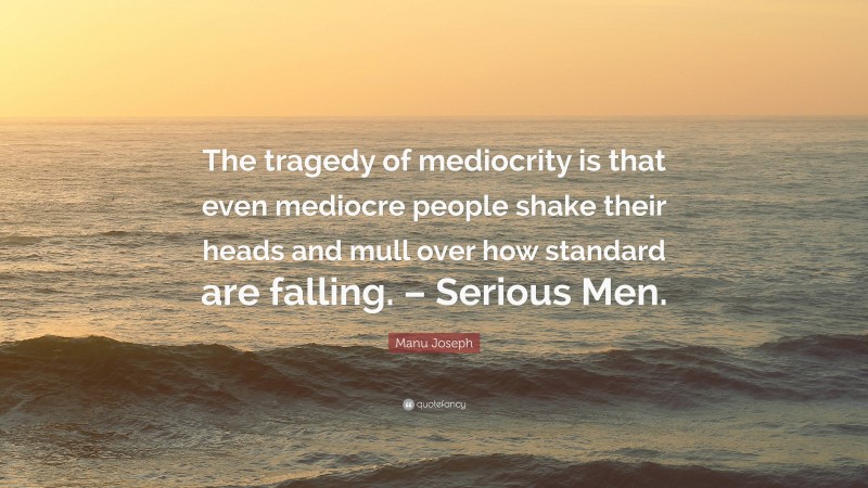 Manu Joseph Quote: “The tragedy of mediocrity is that even mediocre people shake their heads and mull over how standard are falling. – Serious Men.”