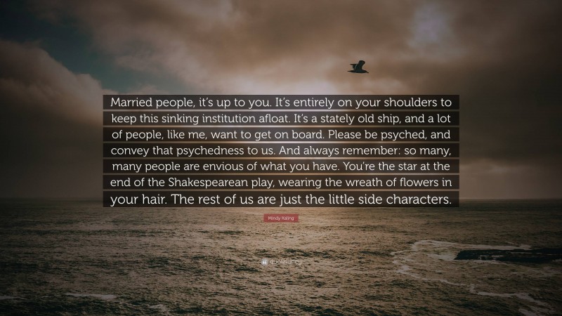 Mindy Kaling Quote: “Married people, it’s up to you. It’s entirely on your shoulders to keep this sinking institution afloat. It’s a stately old ship, and a lot of people, like me, want to get on board. Please be psyched, and convey that psychedness to us. And always remember: so many, many people are envious of what you have. You’re the star at the end of the Shakespearean play, wearing the wreath of flowers in your hair. The rest of us are just the little side characters.”