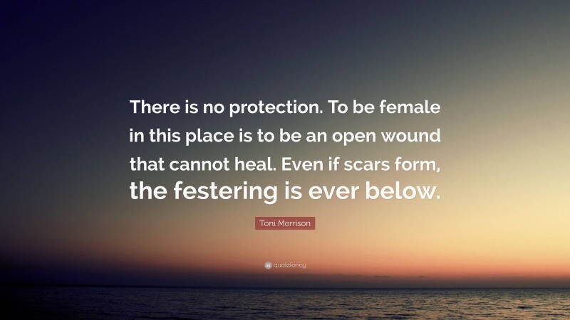 Toni Morrison Quote: “There is no protection. To be female in this place is to be an open wound that cannot heal. Even if scars form, the festering is ever below.”