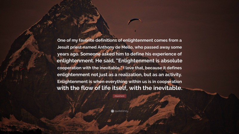 Adyashanti Quote: “One of my favorite definitions of enlightenment comes from a Jesuit priest named Anthony de Mello, who passed away some years ago. Someone asked him to define his experience of enlightenment. He said, “Enlightenment is absolute cooperation with the inevitable.” I love that, because it defines enlightenment not just as a realization, but as an activity. Enlightenment is when everything within us is in cooperation with the flow of life itself, with the inevitable.”