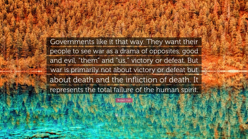 Robert Fisk Quote: “Governments like it that way. They want their people to see war as a drama of opposites, good and evil, “them” and “us,” victory or defeat. But war is primarily not about victory or defeat but about death and the infliction of death. It represents the total failure of the human spirit.”