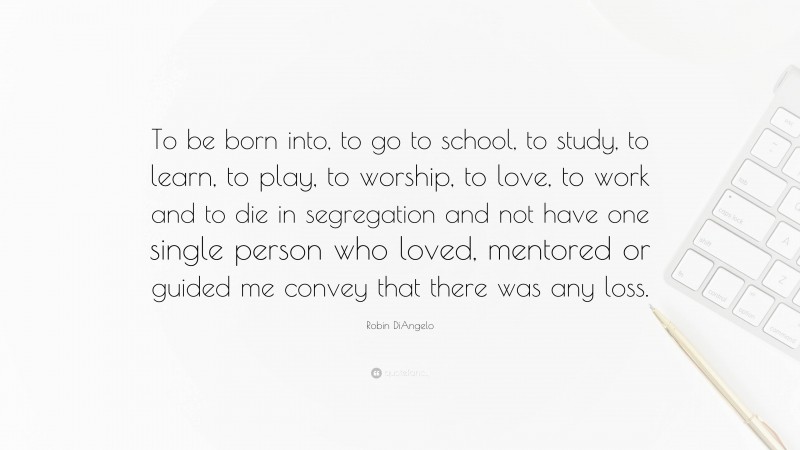 Robin DiAngelo Quote: “To be born into, to go to school, to study, to learn, to play, to worship, to love, to work and to die in segregation and not have one single person who loved, mentored or guided me convey that there was any loss.”