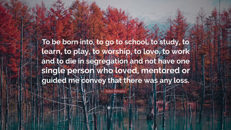 Robin DiAngelo Quote: “To be born into, to go to school, to study, to learn, to play, to worship, to love, to work and to die in segregation and not have one single person who loved, mentored or guided me convey that there was any loss.”