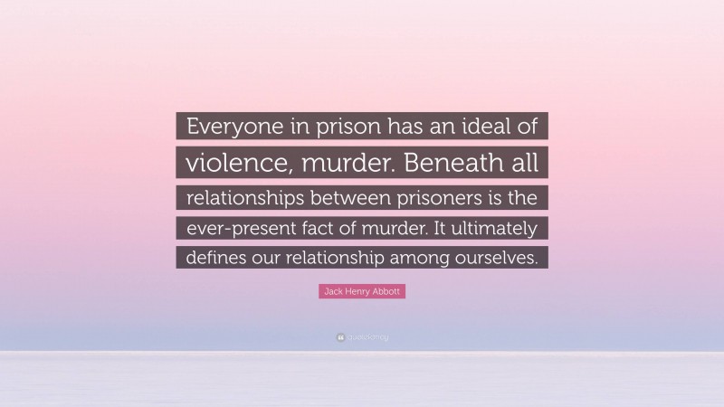 Jack Henry Abbott Quote: “Everyone in prison has an ideal of violence, murder. Beneath all relationships between prisoners is the ever-present fact of murder. It ultimately defines our relationship among ourselves.”